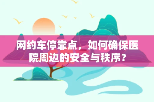 网约车停靠点，如何确保医院周边的安全与秩序？