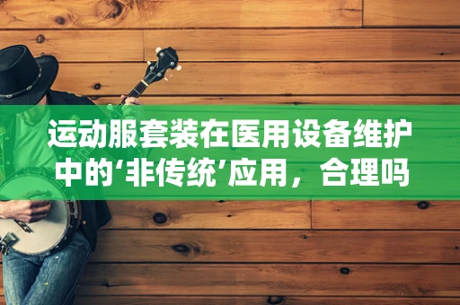 运动服套装在医用设备维护中的‘非传统’应用，合理吗？