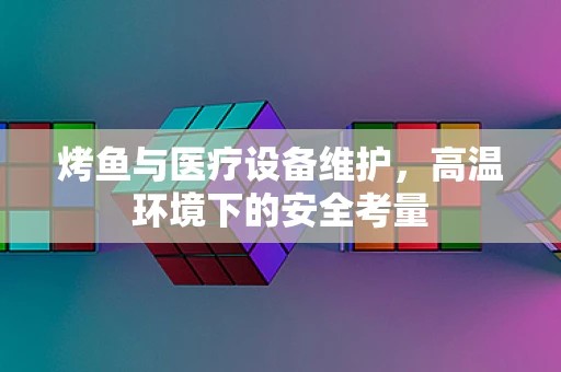 烤鱼与医疗设备维护，高温环境下的安全考量