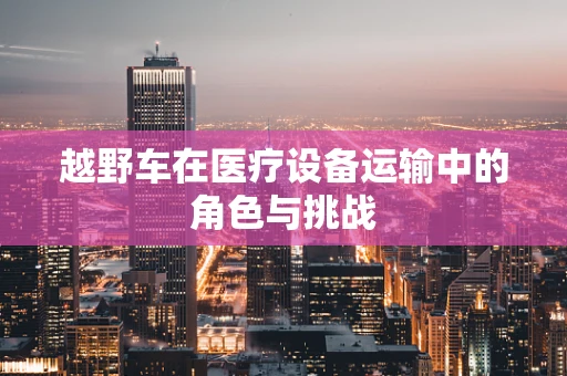 越野车在医疗设备运输中的角色与挑战