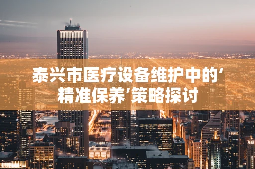 泰兴市医疗设备维护中的‘精准保养’策略探讨