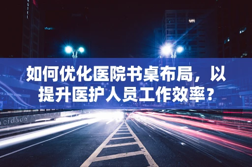 如何优化医院书桌布局，以提升医护人员工作效率？