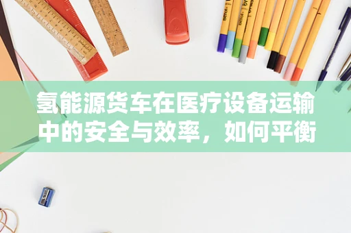 氢能源货车在医疗设备运输中的安全与效率，如何平衡？