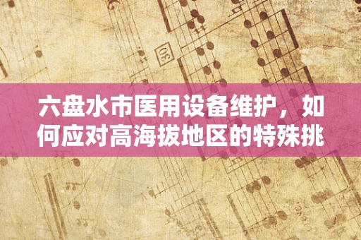 六盘水市医用设备维护，如何应对高海拔地区的特殊挑战？
