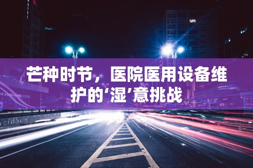 芒种时节，医院医用设备维护的‘湿’意挑战