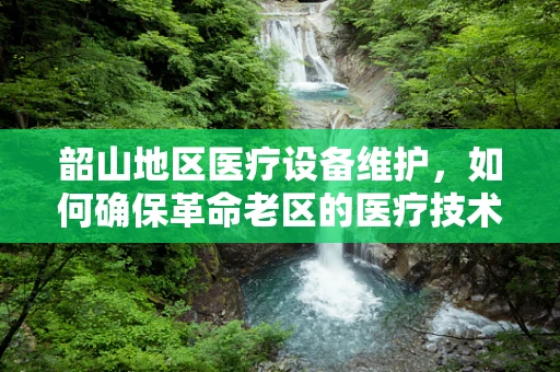 韶山地区医疗设备维护，如何确保革命老区的医疗技术‘不掉队’？