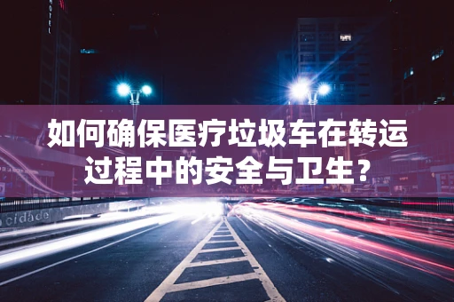 如何确保医疗垃圾车在转运过程中的安全与卫生？