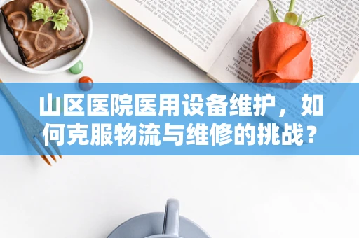 山区医院医用设备维护，如何克服物流与维修的挑战？