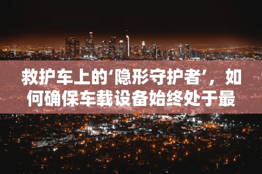 救护车上的‘隐形守护者’，如何确保车载设备始终处于最佳状态？