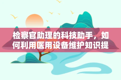检察官助理的科技助手，如何利用医用设备维护知识提升工作效率？