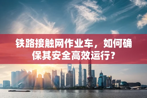 铁路接触网作业车，如何确保其安全高效运行？