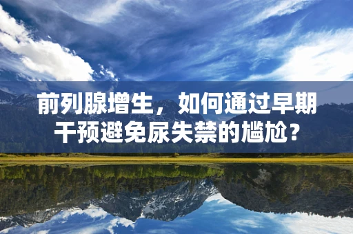 前列腺增生，如何通过早期干预避免尿失禁的尴尬？