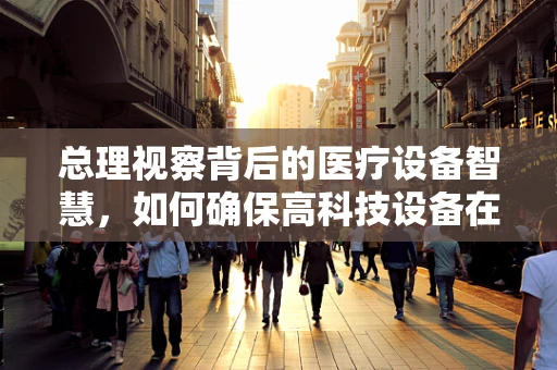 总理视察背后的医疗设备智慧，如何确保高科技设备在关键时刻不掉链子？