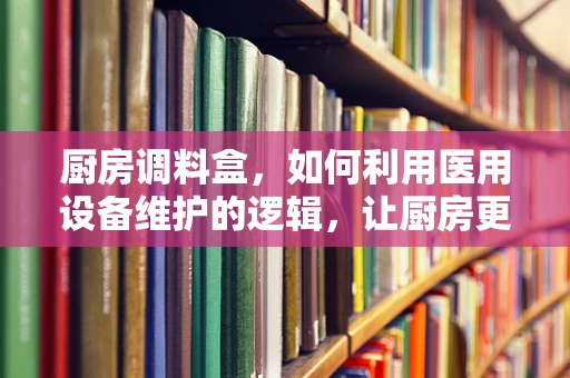 厨房调料盒，如何利用医用设备维护的逻辑，让厨房更安全、更卫生？
