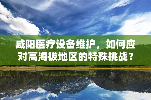 咸阳医疗设备维护，如何应对高海拔地区的特殊挑战？