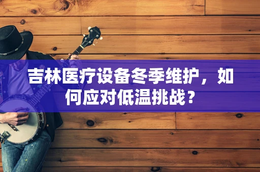 吉林医疗设备冬季维护，如何应对低温挑战？