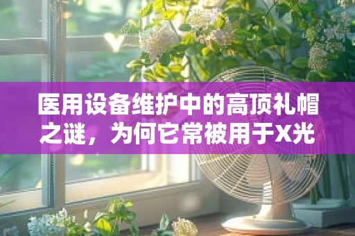医用设备维护中的高顶礼帽之谜，为何它常被用于X光机防护？