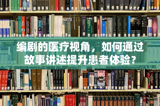 编剧的医疗视角，如何通过故事讲述提升患者体验？