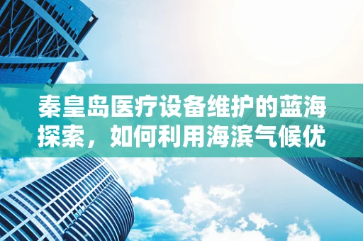 秦皇岛医疗设备维护的蓝海探索，如何利用海滨气候优化设备维护策略？