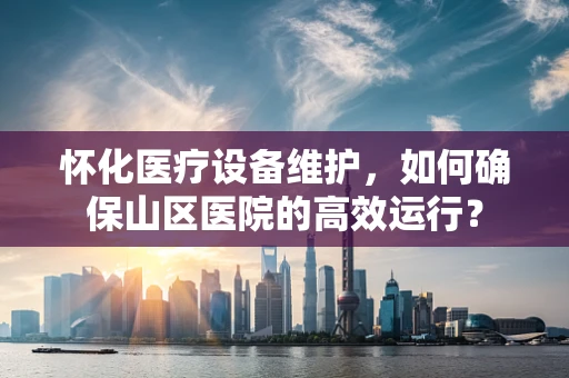怀化医疗设备维护，如何确保山区医院的高效运行？