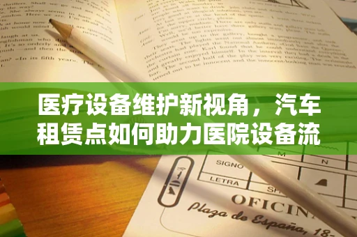 医疗设备维护新视角，汽车租赁点如何助力医院设备流动与高效管理？
