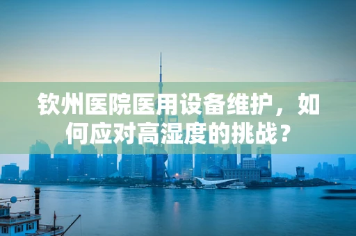钦州医院医用设备维护，如何应对高湿度的挑战？