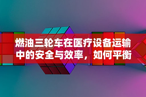 燃油三轮车在医疗设备运输中的安全与效率，如何平衡？
