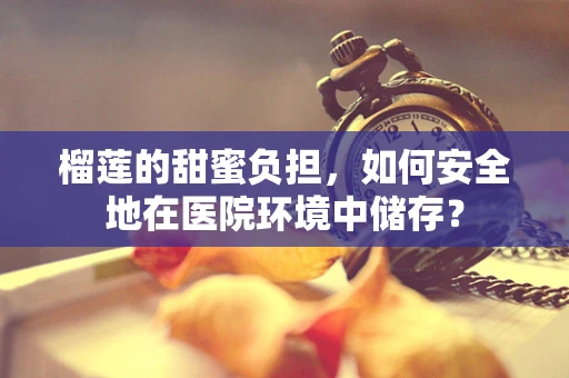 榴莲的甜蜜负担，如何安全地在医院环境中储存？