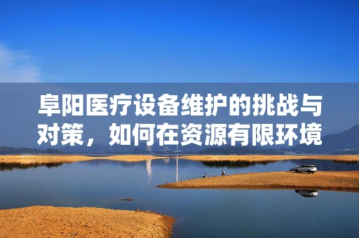 阜阳医疗设备维护的挑战与对策，如何在资源有限环境下保障高效运行？