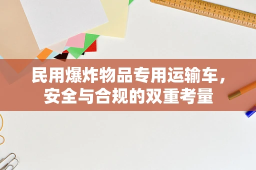 民用爆炸物品专用运输车，安全与合规的双重考量