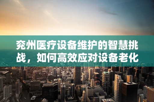 兖州医疗设备维护的智慧挑战，如何高效应对设备老化的难题？