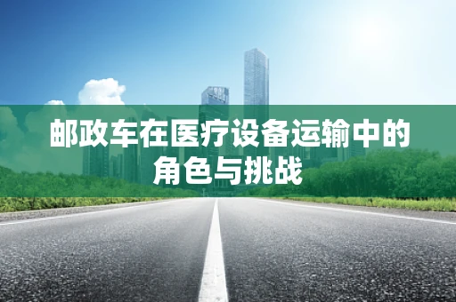 邮政车在医疗设备运输中的角色与挑战