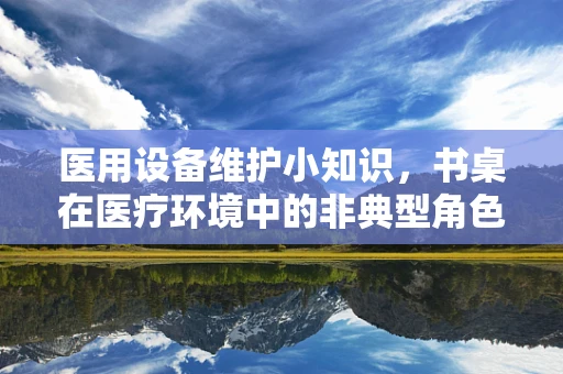 医用设备维护小知识，书桌在医疗环境中的非典型角色与维护要点