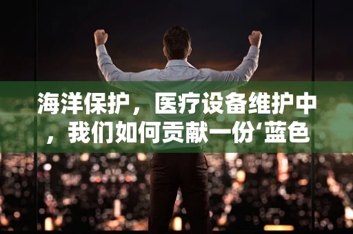 海洋保护，医疗设备维护中，我们如何贡献一份‘蓝色力量’？