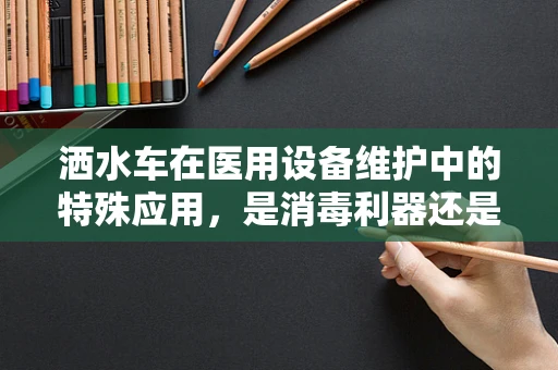 洒水车在医用设备维护中的特殊应用，是消毒利器还是多余之举？
