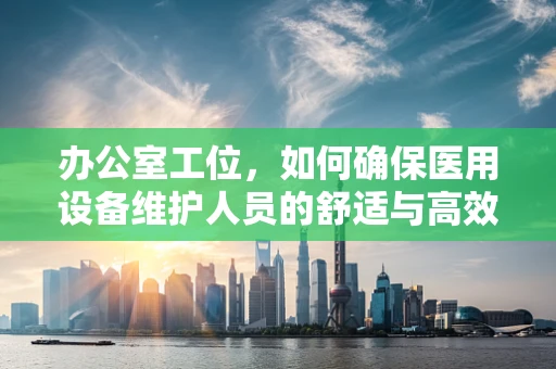 办公室工位，如何确保医用设备维护人员的舒适与高效？