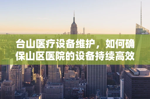 台山医疗设备维护，如何确保山区医院的设备持续高效运行？
