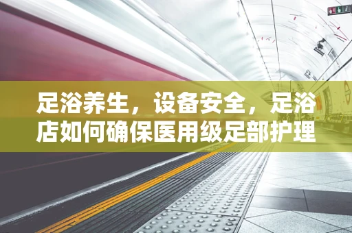 足浴养生，设备安全，足浴店如何确保医用级足部护理设备的安全与维护？