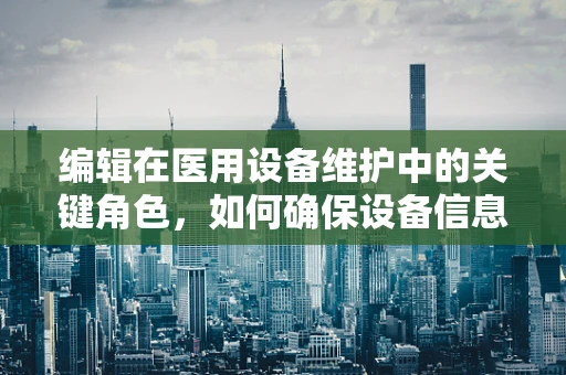 编辑在医用设备维护中的关键角色，如何确保设备信息准确无误？