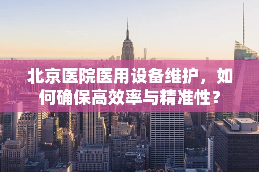 北京医院医用设备维护，如何确保高效率与精准性？