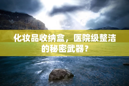 化妆品收纳盒，医院级整洁的秘密武器？
