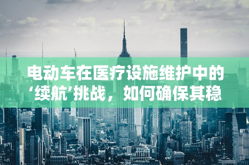 电动车在医疗设施维护中的‘续航’挑战，如何确保其稳定运行？