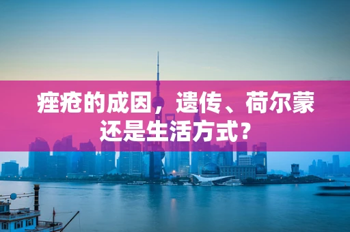 痤疮的成因，遗传、荷尔蒙还是生活方式？