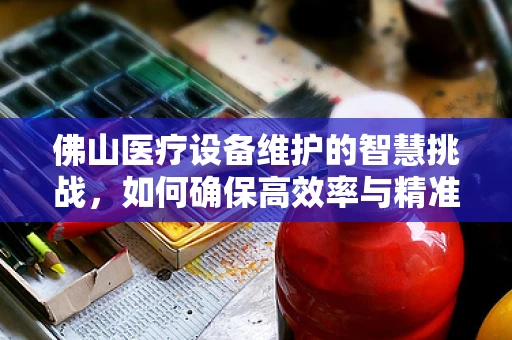 佛山医疗设备维护的智慧挑战，如何确保高效率与精准性？