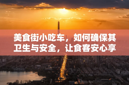 美食街小吃车，如何确保其卫生与安全，让食客安心享用？