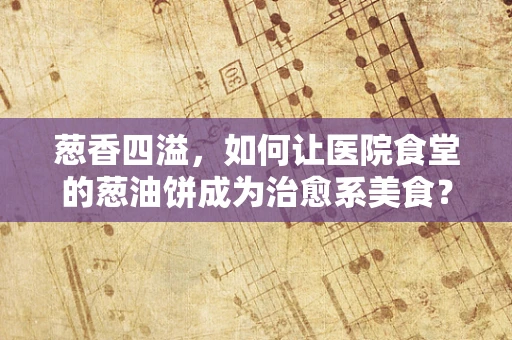葱香四溢，如何让医院食堂的葱油饼成为治愈系美食？