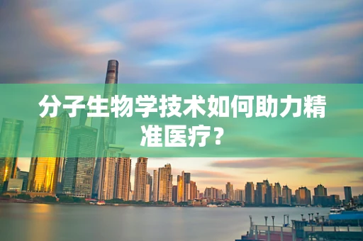 分子生物学技术如何助力精准医疗？