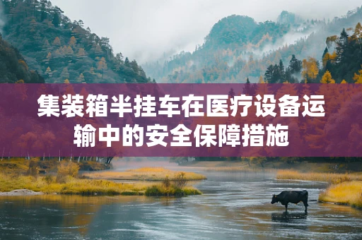 集装箱半挂车在医疗设备运输中的安全保障措施