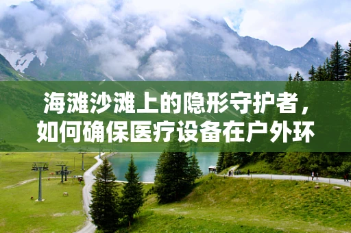 海滩沙滩上的隐形守护者，如何确保医疗设备在户外环境下的安全与高效？