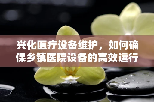 兴化医疗设备维护，如何确保乡镇医院设备的高效运行？